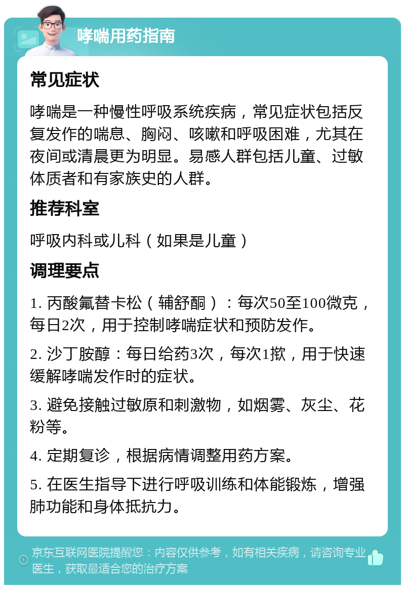 哮喘用药指南 常见症状 哮喘是一种慢性呼吸系统疾病，常见症状包括反复发作的喘息、胸闷、咳嗽和呼吸困难，尤其在夜间或清晨更为明显。易感人群包括儿童、过敏体质者和有家族史的人群。 推荐科室 呼吸内科或儿科（如果是儿童） 调理要点 1. 丙酸氟替卡松（辅舒酮）：每次50至100微克，每日2次，用于控制哮喘症状和预防发作。 2. 沙丁胺醇：每日给药3次，每次1揿，用于快速缓解哮喘发作时的症状。 3. 避免接触过敏原和刺激物，如烟雾、灰尘、花粉等。 4. 定期复诊，根据病情调整用药方案。 5. 在医生指导下进行呼吸训练和体能锻炼，增强肺功能和身体抵抗力。