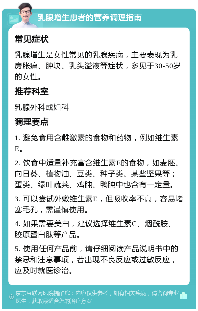 乳腺增生患者的营养调理指南 常见症状 乳腺增生是女性常见的乳腺疾病，主要表现为乳房胀痛、肿块、乳头溢液等症状，多见于30-50岁的女性。 推荐科室 乳腺外科或妇科 调理要点 1. 避免食用含雌激素的食物和药物，例如维生素E。 2. 饮食中适量补充富含维生素E的食物，如麦胚、向日葵、植物油、豆类、种子类、某些坚果等；蛋类、绿叶蔬菜、鸡盹、鸭盹中也含有一定量。 3. 可以尝试外敷维生素E，但吸收率不高，容易堵塞毛孔，需谨慎使用。 4. 如果需要美白，建议选择维生素C、烟酰胺、胶原蛋白肽等产品。 5. 使用任何产品前，请仔细阅读产品说明书中的禁忌和注意事项，若出现不良反应或过敏反应，应及时就医诊治。