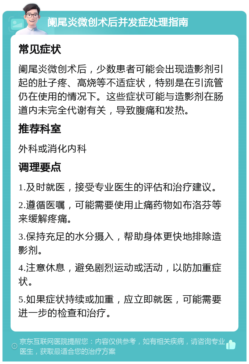 阑尾炎微创术后并发症处理指南 常见症状 阑尾炎微创术后，少数患者可能会出现造影剂引起的肚子疼、高烧等不适症状，特别是在引流管仍在使用的情况下。这些症状可能与造影剂在肠道内未完全代谢有关，导致腹痛和发热。 推荐科室 外科或消化内科 调理要点 1.及时就医，接受专业医生的评估和治疗建议。 2.遵循医嘱，可能需要使用止痛药物如布洛芬等来缓解疼痛。 3.保持充足的水分摄入，帮助身体更快地排除造影剂。 4.注意休息，避免剧烈运动或活动，以防加重症状。 5.如果症状持续或加重，应立即就医，可能需要进一步的检查和治疗。