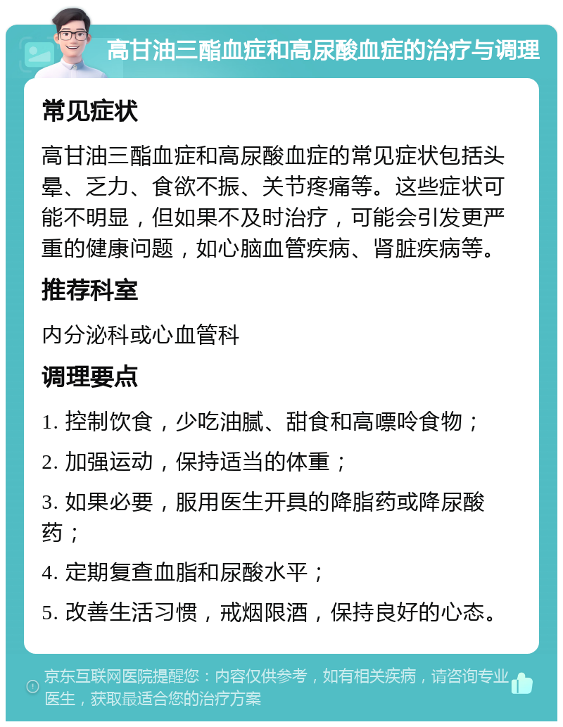 高甘油三酯血症和高尿酸血症的治疗与调理 常见症状 高甘油三酯血症和高尿酸血症的常见症状包括头晕、乏力、食欲不振、关节疼痛等。这些症状可能不明显，但如果不及时治疗，可能会引发更严重的健康问题，如心脑血管疾病、肾脏疾病等。 推荐科室 内分泌科或心血管科 调理要点 1. 控制饮食，少吃油腻、甜食和高嘌呤食物； 2. 加强运动，保持适当的体重； 3. 如果必要，服用医生开具的降脂药或降尿酸药； 4. 定期复查血脂和尿酸水平； 5. 改善生活习惯，戒烟限酒，保持良好的心态。