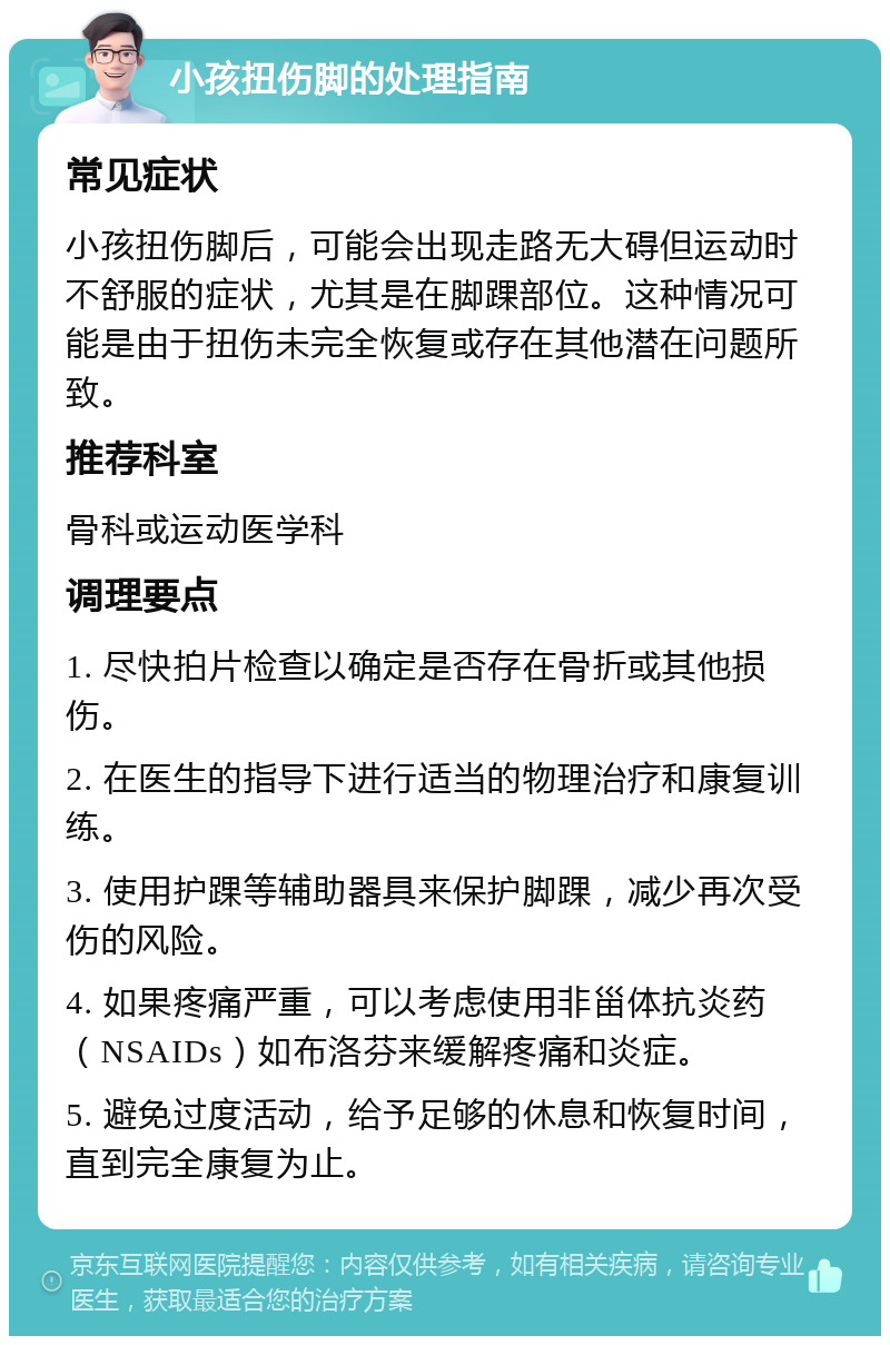 小孩扭伤脚的处理指南 常见症状 小孩扭伤脚后，可能会出现走路无大碍但运动时不舒服的症状，尤其是在脚踝部位。这种情况可能是由于扭伤未完全恢复或存在其他潜在问题所致。 推荐科室 骨科或运动医学科 调理要点 1. 尽快拍片检查以确定是否存在骨折或其他损伤。 2. 在医生的指导下进行适当的物理治疗和康复训练。 3. 使用护踝等辅助器具来保护脚踝，减少再次受伤的风险。 4. 如果疼痛严重，可以考虑使用非甾体抗炎药（NSAIDs）如布洛芬来缓解疼痛和炎症。 5. 避免过度活动，给予足够的休息和恢复时间，直到完全康复为止。