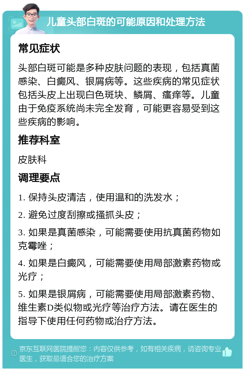 儿童头部白斑的可能原因和处理方法 常见症状 头部白斑可能是多种皮肤问题的表现，包括真菌感染、白癜风、银屑病等。这些疾病的常见症状包括头皮上出现白色斑块、鳞屑、瘙痒等。儿童由于免疫系统尚未完全发育，可能更容易受到这些疾病的影响。 推荐科室 皮肤科 调理要点 1. 保持头皮清洁，使用温和的洗发水； 2. 避免过度刮擦或搔抓头皮； 3. 如果是真菌感染，可能需要使用抗真菌药物如克霉唑； 4. 如果是白癜风，可能需要使用局部激素药物或光疗； 5. 如果是银屑病，可能需要使用局部激素药物、维生素D类似物或光疗等治疗方法。请在医生的指导下使用任何药物或治疗方法。