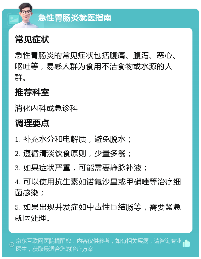 急性胃肠炎就医指南 常见症状 急性胃肠炎的常见症状包括腹痛、腹泻、恶心、呕吐等，易感人群为食用不洁食物或水源的人群。 推荐科室 消化内科或急诊科 调理要点 1. 补充水分和电解质，避免脱水； 2. 遵循清淡饮食原则，少量多餐； 3. 如果症状严重，可能需要静脉补液； 4. 可以使用抗生素如诺氟沙星或甲硝唑等治疗细菌感染； 5. 如果出现并发症如中毒性巨结肠等，需要紧急就医处理。