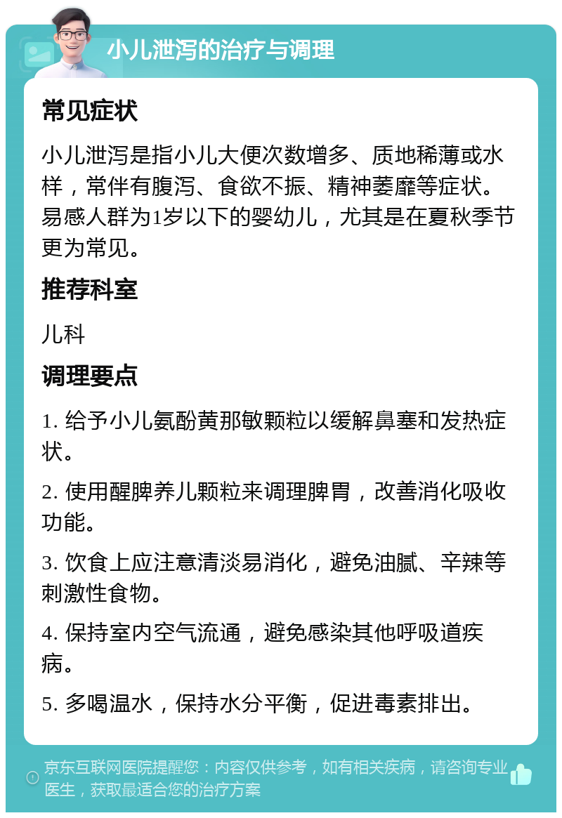 小儿泄泻的治疗与调理 常见症状 小儿泄泻是指小儿大便次数增多、质地稀薄或水样，常伴有腹泻、食欲不振、精神萎靡等症状。易感人群为1岁以下的婴幼儿，尤其是在夏秋季节更为常见。 推荐科室 儿科 调理要点 1. 给予小儿氨酚黄那敏颗粒以缓解鼻塞和发热症状。 2. 使用醒脾养儿颗粒来调理脾胃，改善消化吸收功能。 3. 饮食上应注意清淡易消化，避免油腻、辛辣等刺激性食物。 4. 保持室内空气流通，避免感染其他呼吸道疾病。 5. 多喝温水，保持水分平衡，促进毒素排出。