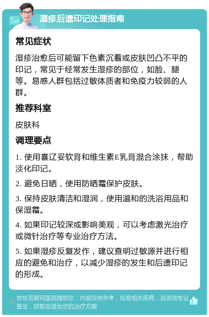 湿疹后遗印记处理指南 常见症状 湿疹治愈后可能留下色素沉着或皮肤凹凸不平的印记，常见于经常发生湿疹的部位，如脸、腿等。易感人群包括过敏体质者和免疫力较弱的人群。 推荐科室 皮肤科 调理要点 1. 使用喜辽妥软膏和维生素E乳膏混合涂抹，帮助淡化印记。 2. 避免日晒，使用防晒霜保护皮肤。 3. 保持皮肤清洁和湿润，使用温和的洗浴用品和保湿霜。 4. 如果印记较深或影响美观，可以考虑激光治疗或微针治疗等专业治疗方法。 5. 如果湿疹反复发作，建议查明过敏源并进行相应的避免和治疗，以减少湿疹的发生和后遗印记的形成。