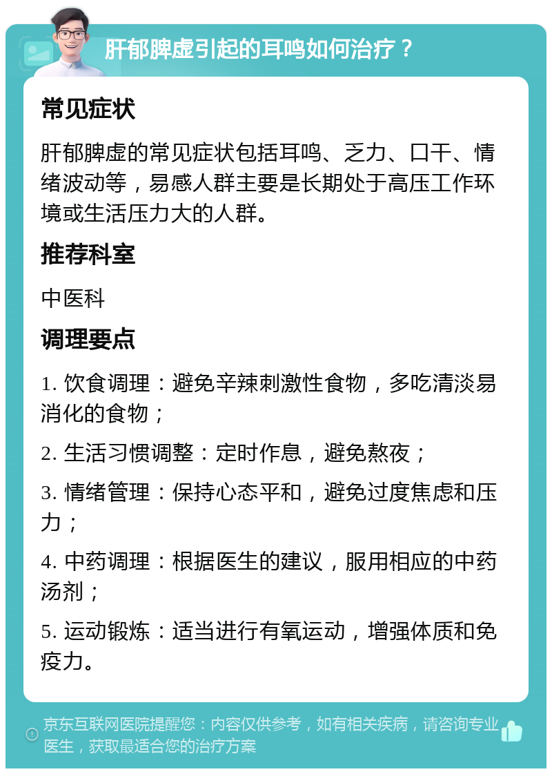 肝郁脾虚引起的耳鸣如何治疗？ 常见症状 肝郁脾虚的常见症状包括耳鸣、乏力、口干、情绪波动等，易感人群主要是长期处于高压工作环境或生活压力大的人群。 推荐科室 中医科 调理要点 1. 饮食调理：避免辛辣刺激性食物，多吃清淡易消化的食物； 2. 生活习惯调整：定时作息，避免熬夜； 3. 情绪管理：保持心态平和，避免过度焦虑和压力； 4. 中药调理：根据医生的建议，服用相应的中药汤剂； 5. 运动锻炼：适当进行有氧运动，增强体质和免疫力。