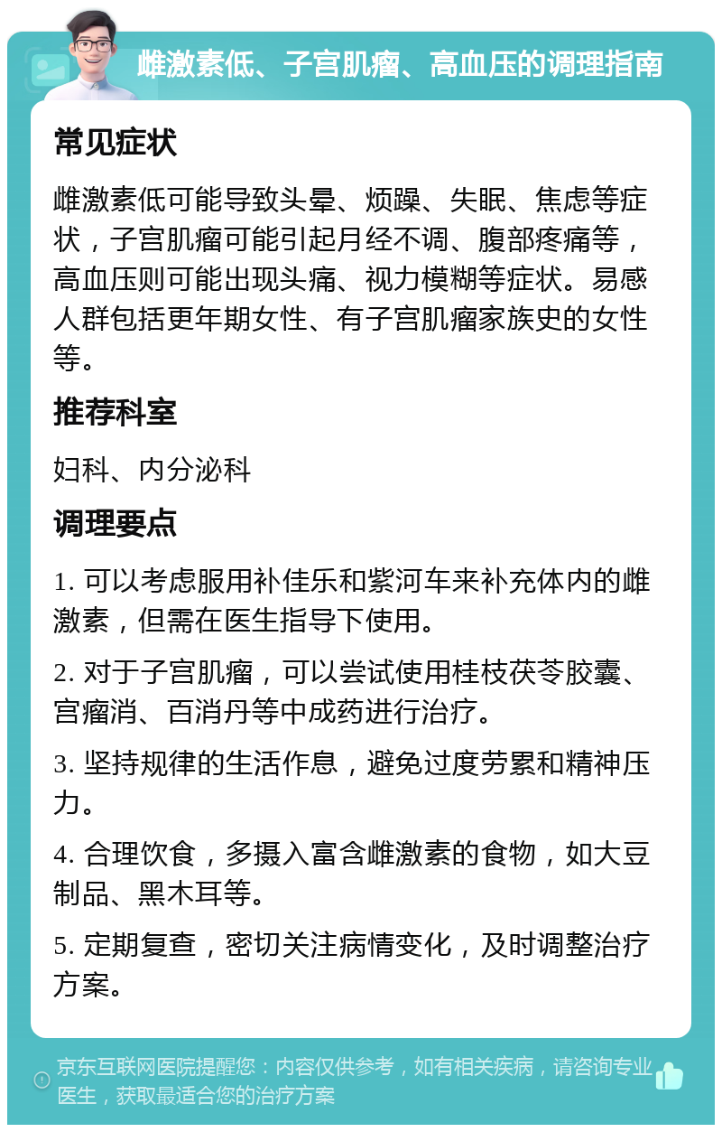 雌激素低、子宫肌瘤、高血压的调理指南 常见症状 雌激素低可能导致头晕、烦躁、失眠、焦虑等症状，子宫肌瘤可能引起月经不调、腹部疼痛等，高血压则可能出现头痛、视力模糊等症状。易感人群包括更年期女性、有子宫肌瘤家族史的女性等。 推荐科室 妇科、内分泌科 调理要点 1. 可以考虑服用补佳乐和紫河车来补充体内的雌激素，但需在医生指导下使用。 2. 对于子宫肌瘤，可以尝试使用桂枝茯苓胶囊、宫瘤消、百消丹等中成药进行治疗。 3. 坚持规律的生活作息，避免过度劳累和精神压力。 4. 合理饮食，多摄入富含雌激素的食物，如大豆制品、黑木耳等。 5. 定期复查，密切关注病情变化，及时调整治疗方案。