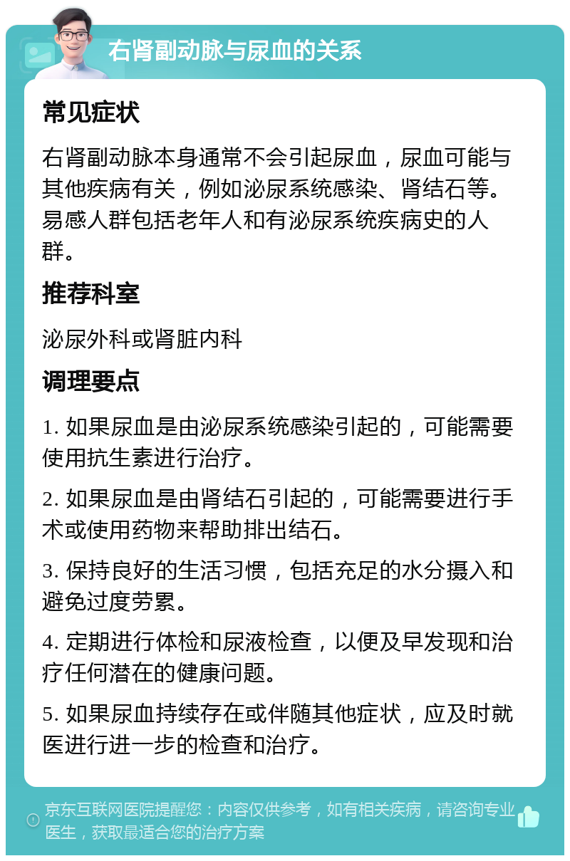 右肾副动脉与尿血的关系 常见症状 右肾副动脉本身通常不会引起尿血，尿血可能与其他疾病有关，例如泌尿系统感染、肾结石等。易感人群包括老年人和有泌尿系统疾病史的人群。 推荐科室 泌尿外科或肾脏内科 调理要点 1. 如果尿血是由泌尿系统感染引起的，可能需要使用抗生素进行治疗。 2. 如果尿血是由肾结石引起的，可能需要进行手术或使用药物来帮助排出结石。 3. 保持良好的生活习惯，包括充足的水分摄入和避免过度劳累。 4. 定期进行体检和尿液检查，以便及早发现和治疗任何潜在的健康问题。 5. 如果尿血持续存在或伴随其他症状，应及时就医进行进一步的检查和治疗。