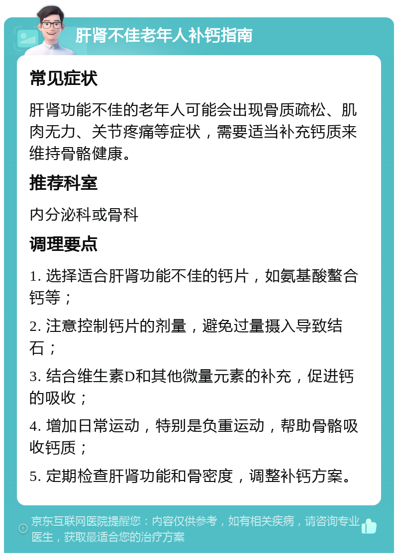 肝肾不佳老年人补钙指南 常见症状 肝肾功能不佳的老年人可能会出现骨质疏松、肌肉无力、关节疼痛等症状，需要适当补充钙质来维持骨骼健康。 推荐科室 内分泌科或骨科 调理要点 1. 选择适合肝肾功能不佳的钙片，如氨基酸螯合钙等； 2. 注意控制钙片的剂量，避免过量摄入导致结石； 3. 结合维生素D和其他微量元素的补充，促进钙的吸收； 4. 增加日常运动，特别是负重运动，帮助骨骼吸收钙质； 5. 定期检查肝肾功能和骨密度，调整补钙方案。