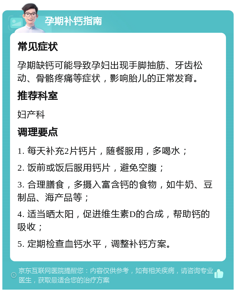 孕期补钙指南 常见症状 孕期缺钙可能导致孕妇出现手脚抽筋、牙齿松动、骨骼疼痛等症状，影响胎儿的正常发育。 推荐科室 妇产科 调理要点 1. 每天补充2片钙片，随餐服用，多喝水； 2. 饭前或饭后服用钙片，避免空腹； 3. 合理膳食，多摄入富含钙的食物，如牛奶、豆制品、海产品等； 4. 适当晒太阳，促进维生素D的合成，帮助钙的吸收； 5. 定期检查血钙水平，调整补钙方案。