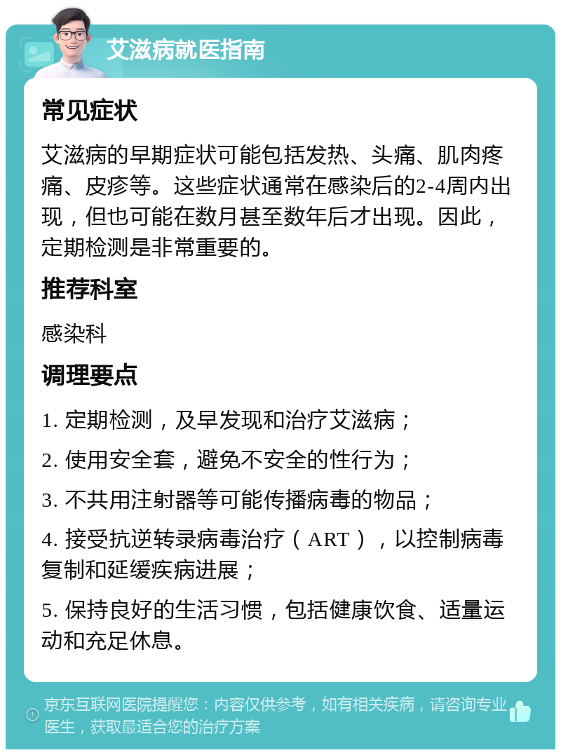 艾滋病就医指南 常见症状 艾滋病的早期症状可能包括发热、头痛、肌肉疼痛、皮疹等。这些症状通常在感染后的2-4周内出现，但也可能在数月甚至数年后才出现。因此，定期检测是非常重要的。 推荐科室 感染科 调理要点 1. 定期检测，及早发现和治疗艾滋病； 2. 使用安全套，避免不安全的性行为； 3. 不共用注射器等可能传播病毒的物品； 4. 接受抗逆转录病毒治疗（ART），以控制病毒复制和延缓疾病进展； 5. 保持良好的生活习惯，包括健康饮食、适量运动和充足休息。