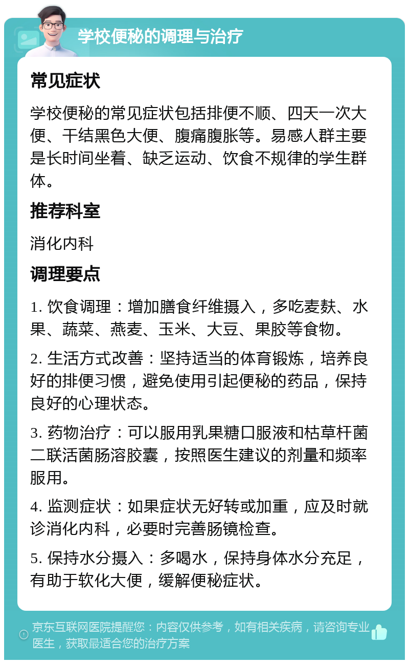 学校便秘的调理与治疗 常见症状 学校便秘的常见症状包括排便不顺、四天一次大便、干结黑色大便、腹痛腹胀等。易感人群主要是长时间坐着、缺乏运动、饮食不规律的学生群体。 推荐科室 消化内科 调理要点 1. 饮食调理：增加膳食纤维摄入，多吃麦麸、水果、蔬菜、燕麦、玉米、大豆、果胶等食物。 2. 生活方式改善：坚持适当的体育锻炼，培养良好的排便习惯，避免使用引起便秘的药品，保持良好的心理状态。 3. 药物治疗：可以服用乳果糖口服液和枯草杆菌二联活菌肠溶胶囊，按照医生建议的剂量和频率服用。 4. 监测症状：如果症状无好转或加重，应及时就诊消化内科，必要时完善肠镜检查。 5. 保持水分摄入：多喝水，保持身体水分充足，有助于软化大便，缓解便秘症状。