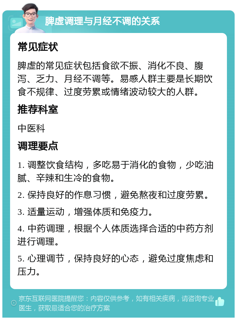 脾虚调理与月经不调的关系 常见症状 脾虚的常见症状包括食欲不振、消化不良、腹泻、乏力、月经不调等。易感人群主要是长期饮食不规律、过度劳累或情绪波动较大的人群。 推荐科室 中医科 调理要点 1. 调整饮食结构，多吃易于消化的食物，少吃油腻、辛辣和生冷的食物。 2. 保持良好的作息习惯，避免熬夜和过度劳累。 3. 适量运动，增强体质和免疫力。 4. 中药调理，根据个人体质选择合适的中药方剂进行调理。 5. 心理调节，保持良好的心态，避免过度焦虑和压力。