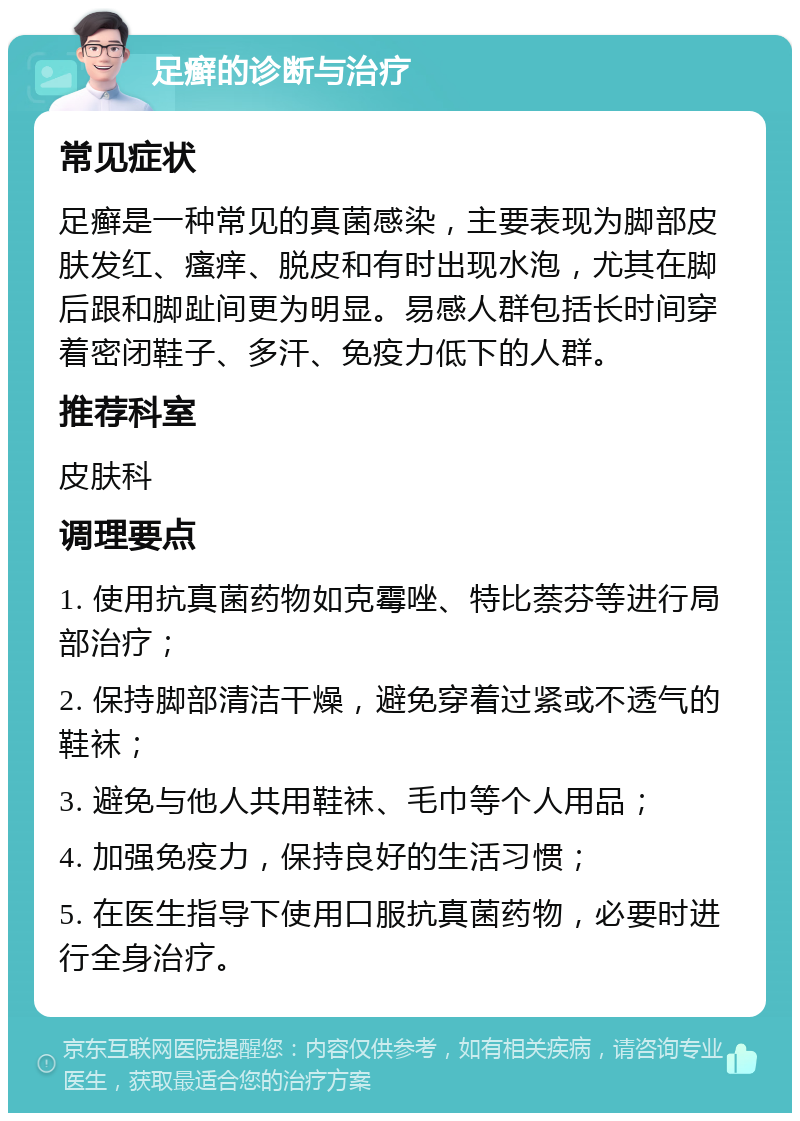 足癣的诊断与治疗 常见症状 足癣是一种常见的真菌感染，主要表现为脚部皮肤发红、瘙痒、脱皮和有时出现水泡，尤其在脚后跟和脚趾间更为明显。易感人群包括长时间穿着密闭鞋子、多汗、免疫力低下的人群。 推荐科室 皮肤科 调理要点 1. 使用抗真菌药物如克霉唑、特比萘芬等进行局部治疗； 2. 保持脚部清洁干燥，避免穿着过紧或不透气的鞋袜； 3. 避免与他人共用鞋袜、毛巾等个人用品； 4. 加强免疫力，保持良好的生活习惯； 5. 在医生指导下使用口服抗真菌药物，必要时进行全身治疗。