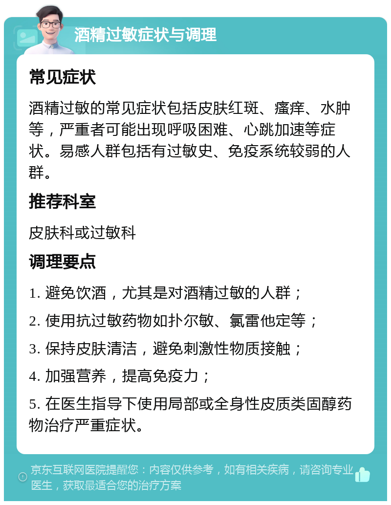 酒精过敏症状与调理 常见症状 酒精过敏的常见症状包括皮肤红斑、瘙痒、水肿等，严重者可能出现呼吸困难、心跳加速等症状。易感人群包括有过敏史、免疫系统较弱的人群。 推荐科室 皮肤科或过敏科 调理要点 1. 避免饮酒，尤其是对酒精过敏的人群； 2. 使用抗过敏药物如扑尔敏、氯雷他定等； 3. 保持皮肤清洁，避免刺激性物质接触； 4. 加强营养，提高免疫力； 5. 在医生指导下使用局部或全身性皮质类固醇药物治疗严重症状。