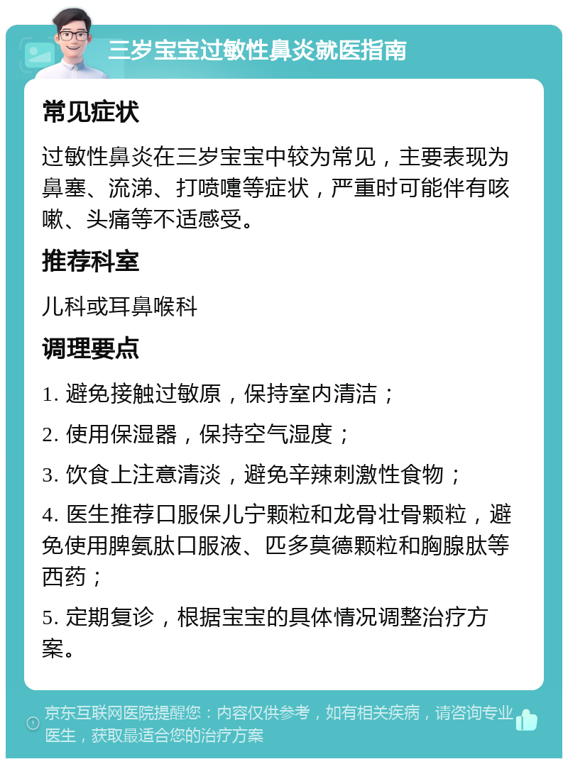 三岁宝宝过敏性鼻炎就医指南 常见症状 过敏性鼻炎在三岁宝宝中较为常见，主要表现为鼻塞、流涕、打喷嚏等症状，严重时可能伴有咳嗽、头痛等不适感受。 推荐科室 儿科或耳鼻喉科 调理要点 1. 避免接触过敏原，保持室内清洁； 2. 使用保湿器，保持空气湿度； 3. 饮食上注意清淡，避免辛辣刺激性食物； 4. 医生推荐口服保儿宁颗粒和龙骨壮骨颗粒，避免使用脾氨肽口服液、匹多莫德颗粒和胸腺肽等西药； 5. 定期复诊，根据宝宝的具体情况调整治疗方案。