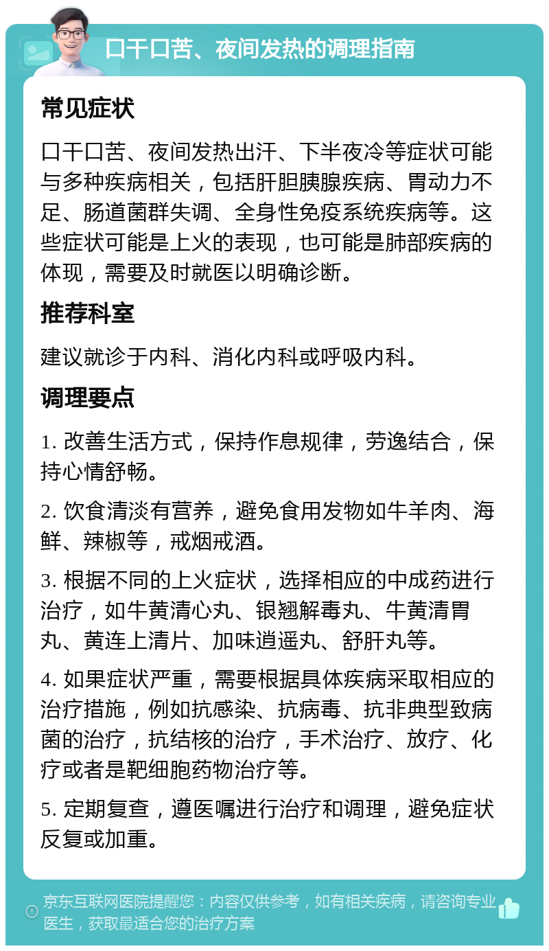 口干口苦、夜间发热的调理指南 常见症状 口干口苦、夜间发热出汗、下半夜冷等症状可能与多种疾病相关，包括肝胆胰腺疾病、胃动力不足、肠道菌群失调、全身性免疫系统疾病等。这些症状可能是上火的表现，也可能是肺部疾病的体现，需要及时就医以明确诊断。 推荐科室 建议就诊于内科、消化内科或呼吸内科。 调理要点 1. 改善生活方式，保持作息规律，劳逸结合，保持心情舒畅。 2. 饮食清淡有营养，避免食用发物如牛羊肉、海鲜、辣椒等，戒烟戒酒。 3. 根据不同的上火症状，选择相应的中成药进行治疗，如牛黄清心丸、银翘解毒丸、牛黄清胃丸、黄连上清片、加味逍遥丸、舒肝丸等。 4. 如果症状严重，需要根据具体疾病采取相应的治疗措施，例如抗感染、抗病毒、抗非典型致病菌的治疗，抗结核的治疗，手术治疗、放疗、化疗或者是靶细胞药物治疗等。 5. 定期复查，遵医嘱进行治疗和调理，避免症状反复或加重。