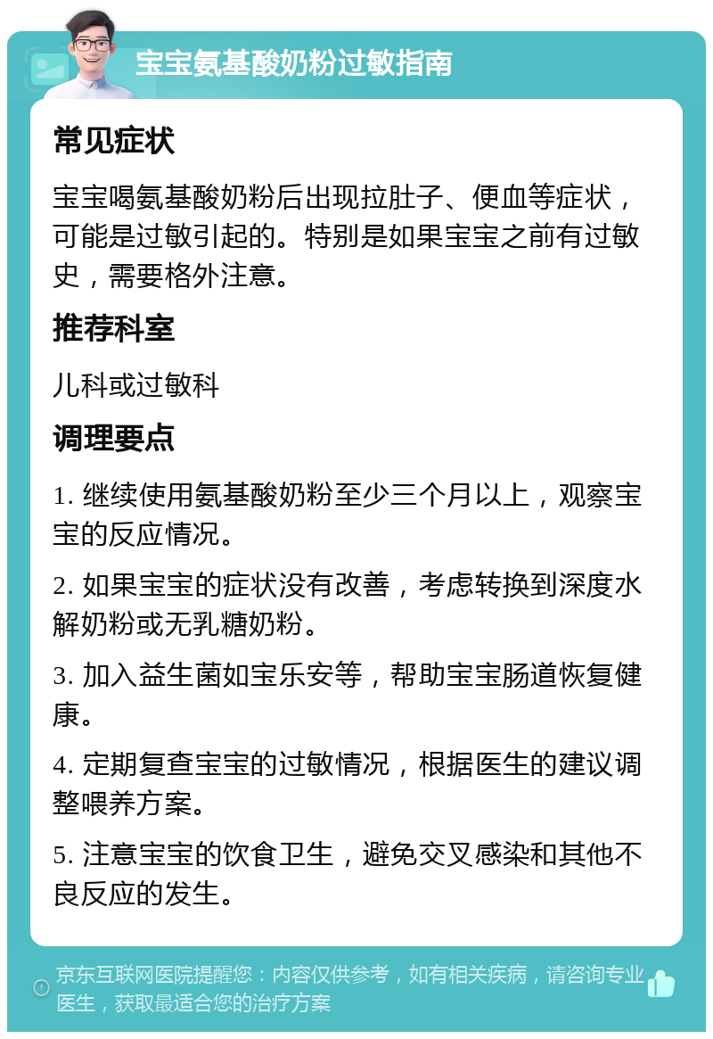 宝宝氨基酸奶粉过敏指南 常见症状 宝宝喝氨基酸奶粉后出现拉肚子、便血等症状，可能是过敏引起的。特别是如果宝宝之前有过敏史，需要格外注意。 推荐科室 儿科或过敏科 调理要点 1. 继续使用氨基酸奶粉至少三个月以上，观察宝宝的反应情况。 2. 如果宝宝的症状没有改善，考虑转换到深度水解奶粉或无乳糖奶粉。 3. 加入益生菌如宝乐安等，帮助宝宝肠道恢复健康。 4. 定期复查宝宝的过敏情况，根据医生的建议调整喂养方案。 5. 注意宝宝的饮食卫生，避免交叉感染和其他不良反应的发生。