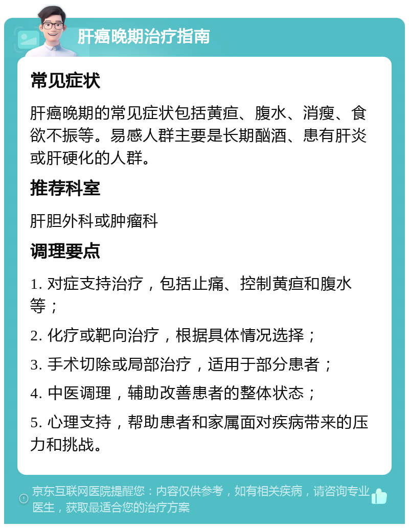 肝癌晚期治疗指南 常见症状 肝癌晚期的常见症状包括黄疸、腹水、消瘦、食欲不振等。易感人群主要是长期酗酒、患有肝炎或肝硬化的人群。 推荐科室 肝胆外科或肿瘤科 调理要点 1. 对症支持治疗，包括止痛、控制黄疸和腹水等； 2. 化疗或靶向治疗，根据具体情况选择； 3. 手术切除或局部治疗，适用于部分患者； 4. 中医调理，辅助改善患者的整体状态； 5. 心理支持，帮助患者和家属面对疾病带来的压力和挑战。