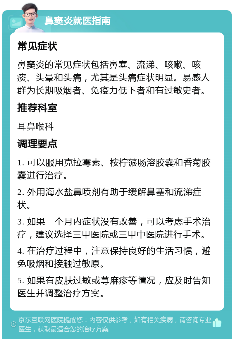 鼻窦炎就医指南 常见症状 鼻窦炎的常见症状包括鼻塞、流涕、咳嗽、咳痰、头晕和头痛，尤其是头痛症状明显。易感人群为长期吸烟者、免疫力低下者和有过敏史者。 推荐科室 耳鼻喉科 调理要点 1. 可以服用克拉霉素、桉柠蒎肠溶胶囊和香菊胶囊进行治疗。 2. 外用海水盐鼻喷剂有助于缓解鼻塞和流涕症状。 3. 如果一个月内症状没有改善，可以考虑手术治疗，建议选择三甲医院或三甲中医院进行手术。 4. 在治疗过程中，注意保持良好的生活习惯，避免吸烟和接触过敏原。 5. 如果有皮肤过敏或荨麻疹等情况，应及时告知医生并调整治疗方案。