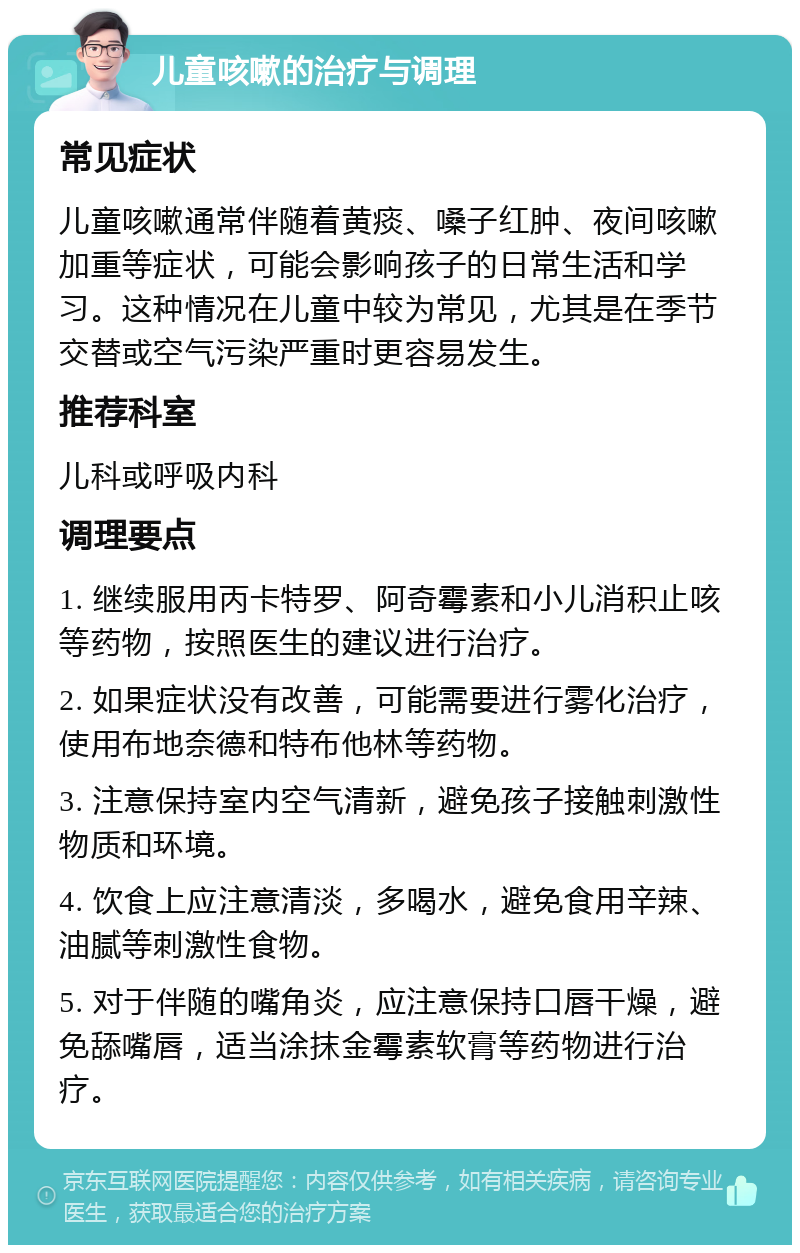 儿童咳嗽的治疗与调理 常见症状 儿童咳嗽通常伴随着黄痰、嗓子红肿、夜间咳嗽加重等症状，可能会影响孩子的日常生活和学习。这种情况在儿童中较为常见，尤其是在季节交替或空气污染严重时更容易发生。 推荐科室 儿科或呼吸内科 调理要点 1. 继续服用丙卡特罗、阿奇霉素和小儿消积止咳等药物，按照医生的建议进行治疗。 2. 如果症状没有改善，可能需要进行雾化治疗，使用布地奈德和特布他林等药物。 3. 注意保持室内空气清新，避免孩子接触刺激性物质和环境。 4. 饮食上应注意清淡，多喝水，避免食用辛辣、油腻等刺激性食物。 5. 对于伴随的嘴角炎，应注意保持口唇干燥，避免舔嘴唇，适当涂抹金霉素软膏等药物进行治疗。