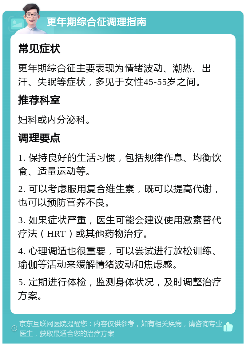 更年期综合征调理指南 常见症状 更年期综合征主要表现为情绪波动、潮热、出汗、失眠等症状，多见于女性45-55岁之间。 推荐科室 妇科或内分泌科。 调理要点 1. 保持良好的生活习惯，包括规律作息、均衡饮食、适量运动等。 2. 可以考虑服用复合维生素，既可以提高代谢，也可以预防营养不良。 3. 如果症状严重，医生可能会建议使用激素替代疗法（HRT）或其他药物治疗。 4. 心理调适也很重要，可以尝试进行放松训练、瑜伽等活动来缓解情绪波动和焦虑感。 5. 定期进行体检，监测身体状况，及时调整治疗方案。