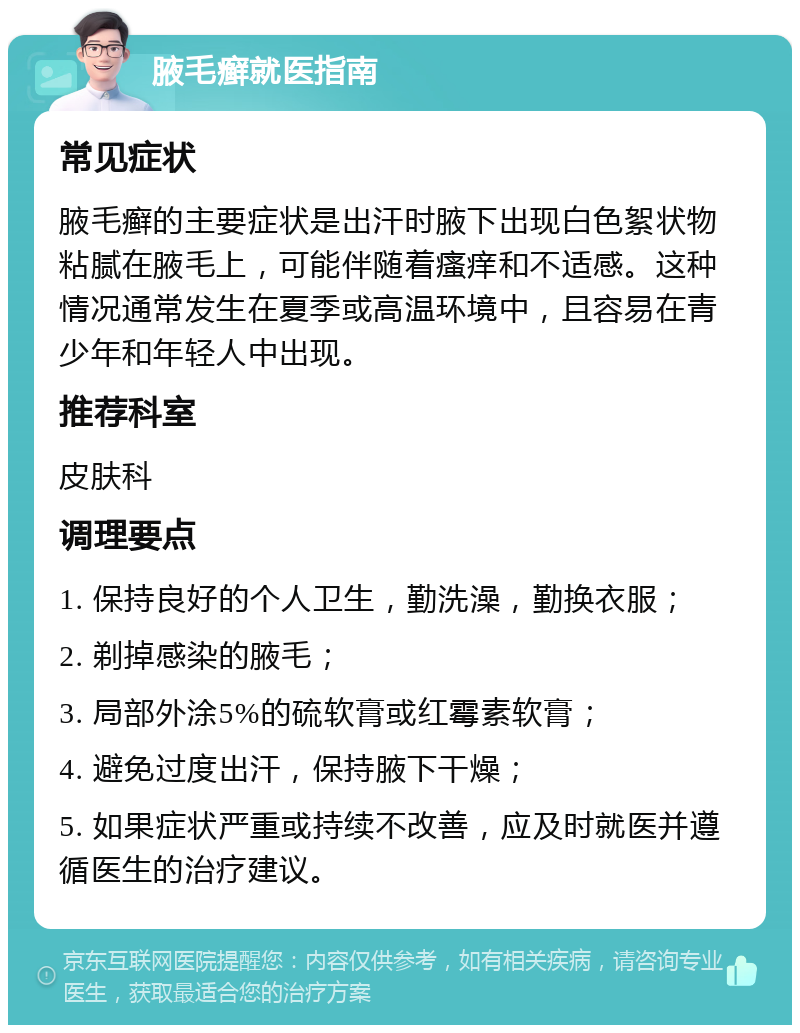 腋毛癣就医指南 常见症状 腋毛癣的主要症状是出汗时腋下出现白色絮状物粘腻在腋毛上，可能伴随着瘙痒和不适感。这种情况通常发生在夏季或高温环境中，且容易在青少年和年轻人中出现。 推荐科室 皮肤科 调理要点 1. 保持良好的个人卫生，勤洗澡，勤换衣服； 2. 剃掉感染的腋毛； 3. 局部外涂5%的硫软膏或红霉素软膏； 4. 避免过度出汗，保持腋下干燥； 5. 如果症状严重或持续不改善，应及时就医并遵循医生的治疗建议。