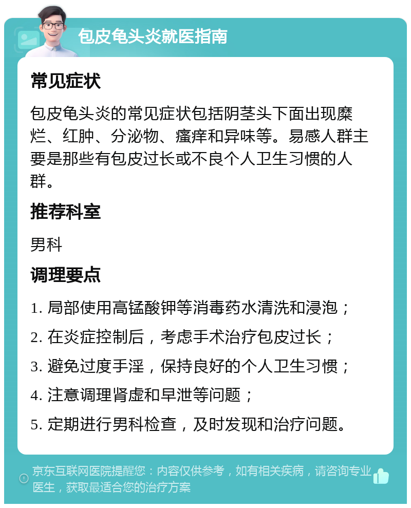 包皮龟头炎就医指南 常见症状 包皮龟头炎的常见症状包括阴茎头下面出现糜烂、红肿、分泌物、瘙痒和异味等。易感人群主要是那些有包皮过长或不良个人卫生习惯的人群。 推荐科室 男科 调理要点 1. 局部使用高锰酸钾等消毒药水清洗和浸泡； 2. 在炎症控制后，考虑手术治疗包皮过长； 3. 避免过度手淫，保持良好的个人卫生习惯； 4. 注意调理肾虚和早泄等问题； 5. 定期进行男科检查，及时发现和治疗问题。