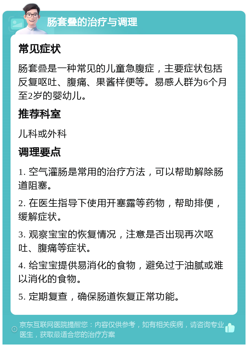 肠套叠的治疗与调理 常见症状 肠套叠是一种常见的儿童急腹症，主要症状包括反复呕吐、腹痛、果酱样便等。易感人群为6个月至2岁的婴幼儿。 推荐科室 儿科或外科 调理要点 1. 空气灌肠是常用的治疗方法，可以帮助解除肠道阻塞。 2. 在医生指导下使用开塞露等药物，帮助排便，缓解症状。 3. 观察宝宝的恢复情况，注意是否出现再次呕吐、腹痛等症状。 4. 给宝宝提供易消化的食物，避免过于油腻或难以消化的食物。 5. 定期复查，确保肠道恢复正常功能。