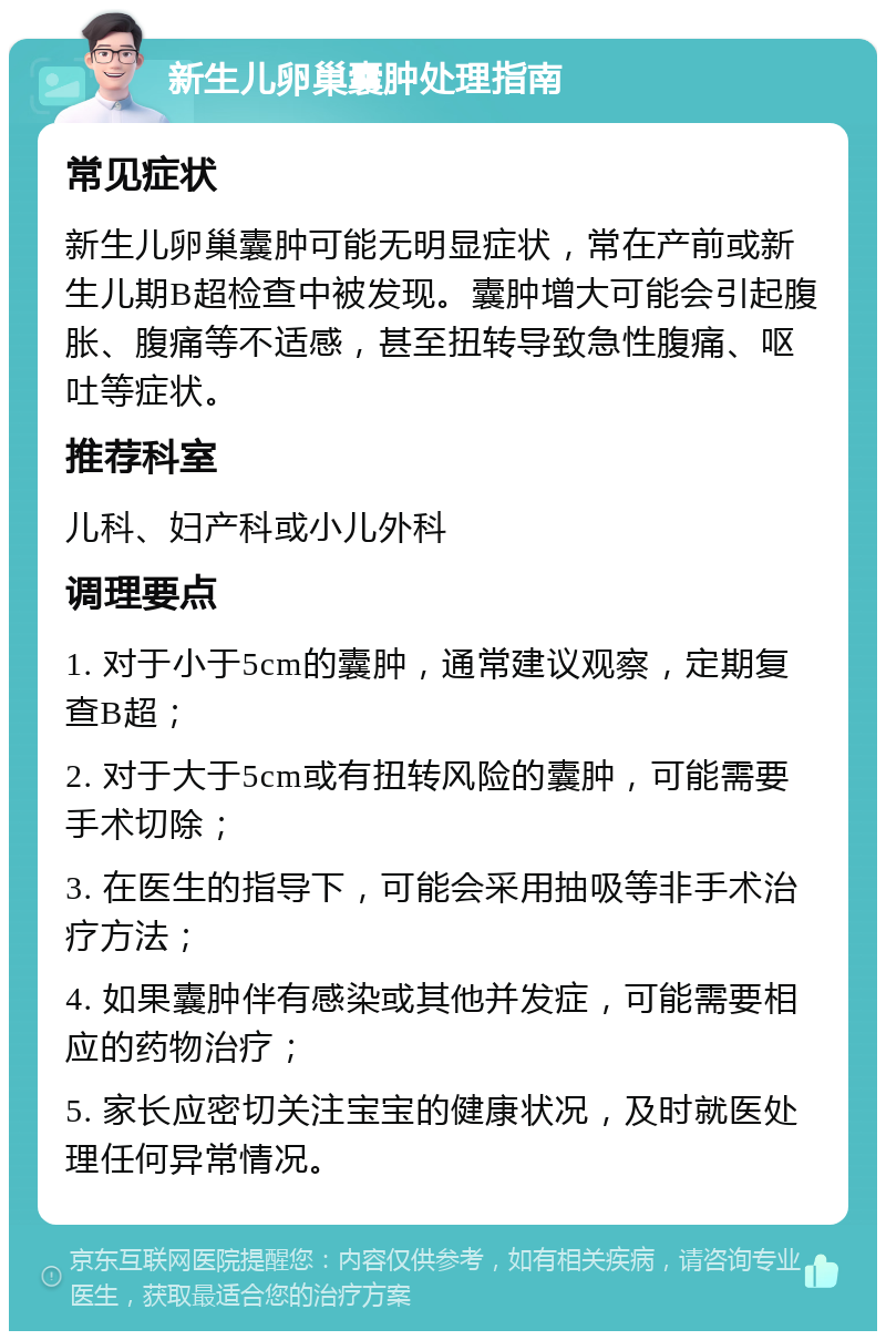 新生儿卵巢囊肿处理指南 常见症状 新生儿卵巢囊肿可能无明显症状，常在产前或新生儿期B超检查中被发现。囊肿增大可能会引起腹胀、腹痛等不适感，甚至扭转导致急性腹痛、呕吐等症状。 推荐科室 儿科、妇产科或小儿外科 调理要点 1. 对于小于5cm的囊肿，通常建议观察，定期复查B超； 2. 对于大于5cm或有扭转风险的囊肿，可能需要手术切除； 3. 在医生的指导下，可能会采用抽吸等非手术治疗方法； 4. 如果囊肿伴有感染或其他并发症，可能需要相应的药物治疗； 5. 家长应密切关注宝宝的健康状况，及时就医处理任何异常情况。