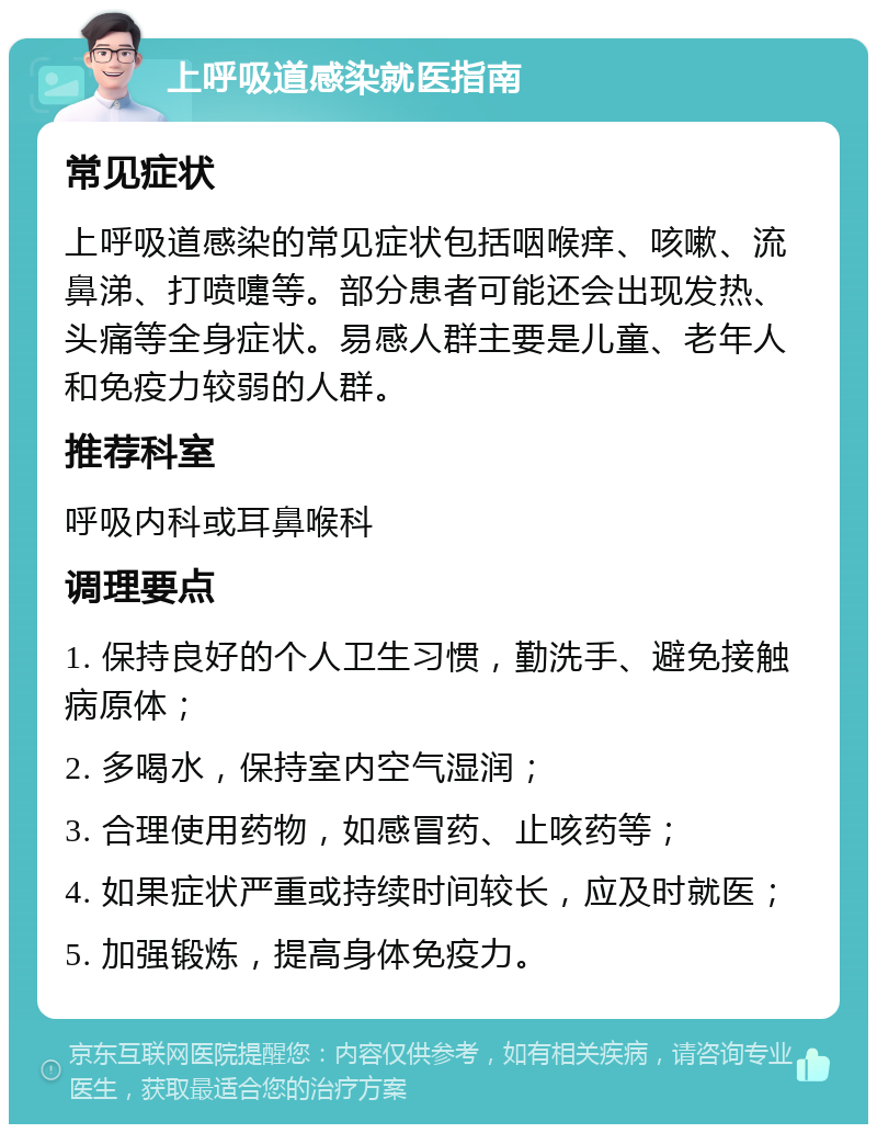 上呼吸道感染就医指南 常见症状 上呼吸道感染的常见症状包括咽喉痒、咳嗽、流鼻涕、打喷嚏等。部分患者可能还会出现发热、头痛等全身症状。易感人群主要是儿童、老年人和免疫力较弱的人群。 推荐科室 呼吸内科或耳鼻喉科 调理要点 1. 保持良好的个人卫生习惯，勤洗手、避免接触病原体； 2. 多喝水，保持室内空气湿润； 3. 合理使用药物，如感冒药、止咳药等； 4. 如果症状严重或持续时间较长，应及时就医； 5. 加强锻炼，提高身体免疫力。