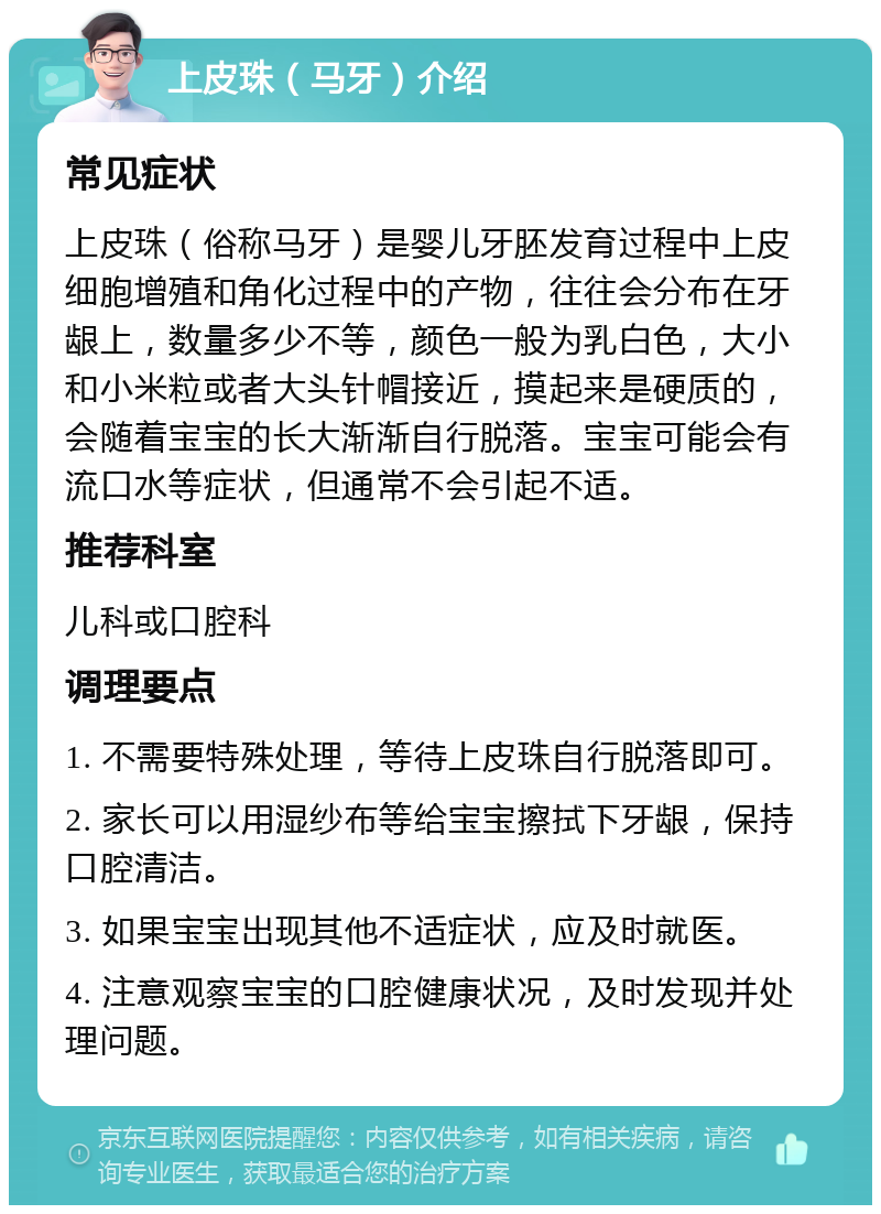 上皮珠（马牙）介绍 常见症状 上皮珠（俗称马牙）是婴儿牙胚发育过程中上皮细胞增殖和角化过程中的产物，往往会分布在牙龈上，数量多少不等，颜色一般为乳白色，大小和小米粒或者大头针帽接近，摸起来是硬质的，会随着宝宝的长大渐渐自行脱落。宝宝可能会有流口水等症状，但通常不会引起不适。 推荐科室 儿科或口腔科 调理要点 1. 不需要特殊处理，等待上皮珠自行脱落即可。 2. 家长可以用湿纱布等给宝宝擦拭下牙龈，保持口腔清洁。 3. 如果宝宝出现其他不适症状，应及时就医。 4. 注意观察宝宝的口腔健康状况，及时发现并处理问题。