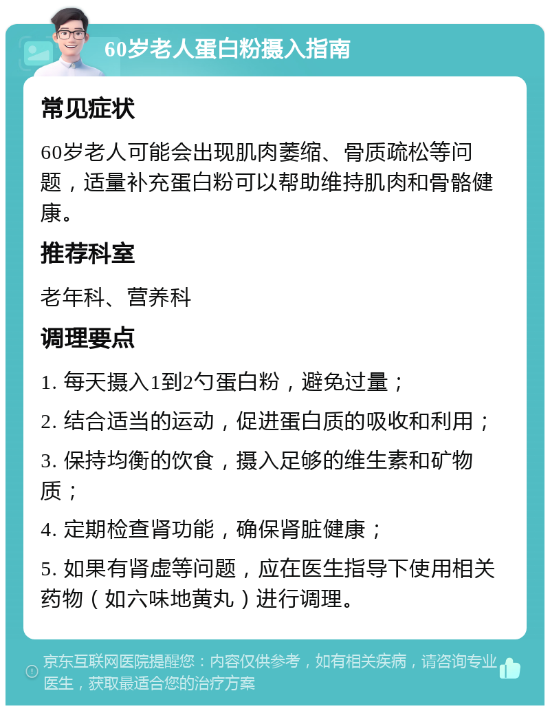 60岁老人蛋白粉摄入指南 常见症状 60岁老人可能会出现肌肉萎缩、骨质疏松等问题，适量补充蛋白粉可以帮助维持肌肉和骨骼健康。 推荐科室 老年科、营养科 调理要点 1. 每天摄入1到2勺蛋白粉，避免过量； 2. 结合适当的运动，促进蛋白质的吸收和利用； 3. 保持均衡的饮食，摄入足够的维生素和矿物质； 4. 定期检查肾功能，确保肾脏健康； 5. 如果有肾虚等问题，应在医生指导下使用相关药物（如六味地黄丸）进行调理。