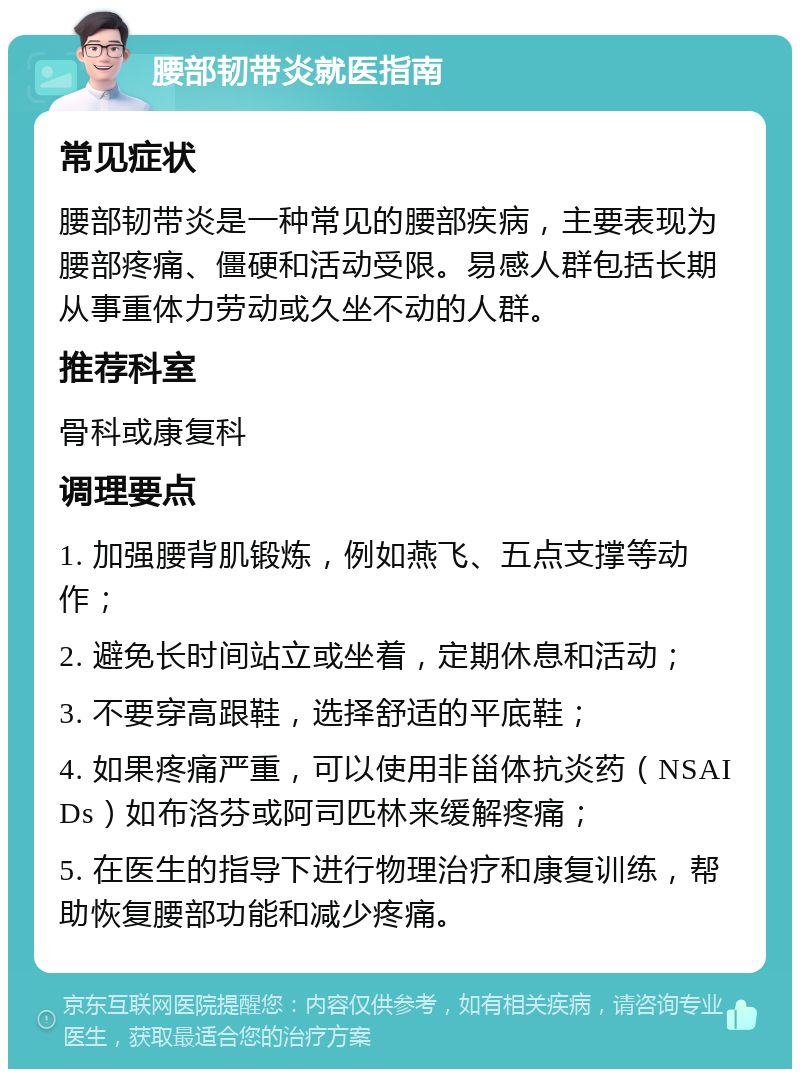 腰部韧带炎就医指南 常见症状 腰部韧带炎是一种常见的腰部疾病，主要表现为腰部疼痛、僵硬和活动受限。易感人群包括长期从事重体力劳动或久坐不动的人群。 推荐科室 骨科或康复科 调理要点 1. 加强腰背肌锻炼，例如燕飞、五点支撑等动作； 2. 避免长时间站立或坐着，定期休息和活动； 3. 不要穿高跟鞋，选择舒适的平底鞋； 4. 如果疼痛严重，可以使用非甾体抗炎药（NSAIDs）如布洛芬或阿司匹林来缓解疼痛； 5. 在医生的指导下进行物理治疗和康复训练，帮助恢复腰部功能和减少疼痛。