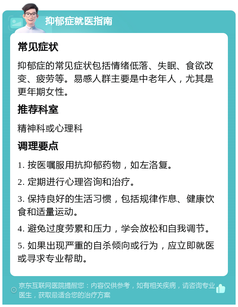 抑郁症就医指南 常见症状 抑郁症的常见症状包括情绪低落、失眠、食欲改变、疲劳等。易感人群主要是中老年人，尤其是更年期女性。 推荐科室 精神科或心理科 调理要点 1. 按医嘱服用抗抑郁药物，如左洛复。 2. 定期进行心理咨询和治疗。 3. 保持良好的生活习惯，包括规律作息、健康饮食和适量运动。 4. 避免过度劳累和压力，学会放松和自我调节。 5. 如果出现严重的自杀倾向或行为，应立即就医或寻求专业帮助。