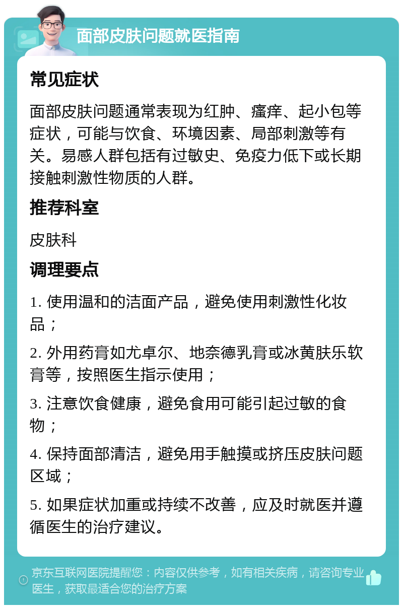 面部皮肤问题就医指南 常见症状 面部皮肤问题通常表现为红肿、瘙痒、起小包等症状，可能与饮食、环境因素、局部刺激等有关。易感人群包括有过敏史、免疫力低下或长期接触刺激性物质的人群。 推荐科室 皮肤科 调理要点 1. 使用温和的洁面产品，避免使用刺激性化妆品； 2. 外用药膏如尤卓尔、地奈德乳膏或冰黄肤乐软膏等，按照医生指示使用； 3. 注意饮食健康，避免食用可能引起过敏的食物； 4. 保持面部清洁，避免用手触摸或挤压皮肤问题区域； 5. 如果症状加重或持续不改善，应及时就医并遵循医生的治疗建议。