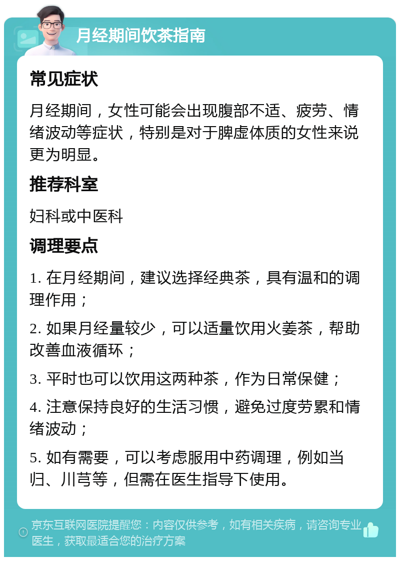 月经期间饮茶指南 常见症状 月经期间，女性可能会出现腹部不适、疲劳、情绪波动等症状，特别是对于脾虚体质的女性来说更为明显。 推荐科室 妇科或中医科 调理要点 1. 在月经期间，建议选择经典茶，具有温和的调理作用； 2. 如果月经量较少，可以适量饮用火姜茶，帮助改善血液循环； 3. 平时也可以饮用这两种茶，作为日常保健； 4. 注意保持良好的生活习惯，避免过度劳累和情绪波动； 5. 如有需要，可以考虑服用中药调理，例如当归、川芎等，但需在医生指导下使用。