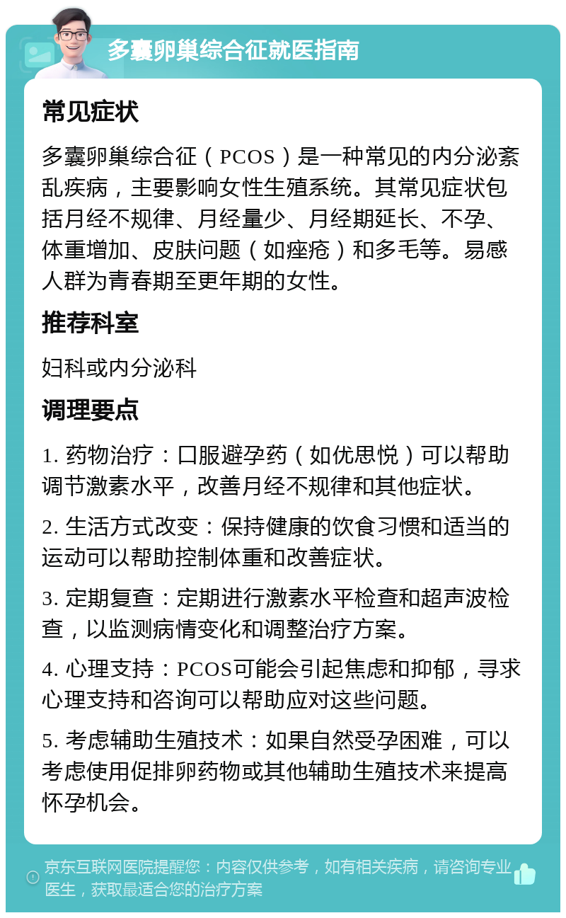 多囊卵巢综合征就医指南 常见症状 多囊卵巢综合征（PCOS）是一种常见的内分泌紊乱疾病，主要影响女性生殖系统。其常见症状包括月经不规律、月经量少、月经期延长、不孕、体重增加、皮肤问题（如痤疮）和多毛等。易感人群为青春期至更年期的女性。 推荐科室 妇科或内分泌科 调理要点 1. 药物治疗：口服避孕药（如优思悦）可以帮助调节激素水平，改善月经不规律和其他症状。 2. 生活方式改变：保持健康的饮食习惯和适当的运动可以帮助控制体重和改善症状。 3. 定期复查：定期进行激素水平检查和超声波检查，以监测病情变化和调整治疗方案。 4. 心理支持：PCOS可能会引起焦虑和抑郁，寻求心理支持和咨询可以帮助应对这些问题。 5. 考虑辅助生殖技术：如果自然受孕困难，可以考虑使用促排卵药物或其他辅助生殖技术来提高怀孕机会。