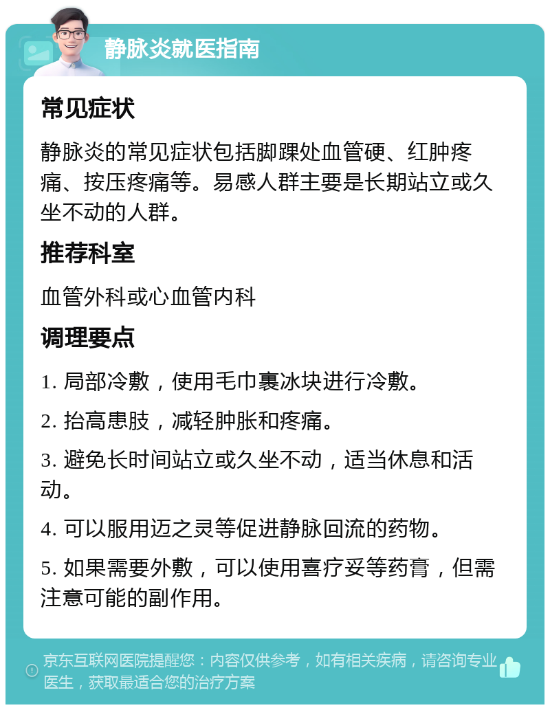 静脉炎就医指南 常见症状 静脉炎的常见症状包括脚踝处血管硬、红肿疼痛、按压疼痛等。易感人群主要是长期站立或久坐不动的人群。 推荐科室 血管外科或心血管内科 调理要点 1. 局部冷敷，使用毛巾裹冰块进行冷敷。 2. 抬高患肢，减轻肿胀和疼痛。 3. 避免长时间站立或久坐不动，适当休息和活动。 4. 可以服用迈之灵等促进静脉回流的药物。 5. 如果需要外敷，可以使用喜疗妥等药膏，但需注意可能的副作用。