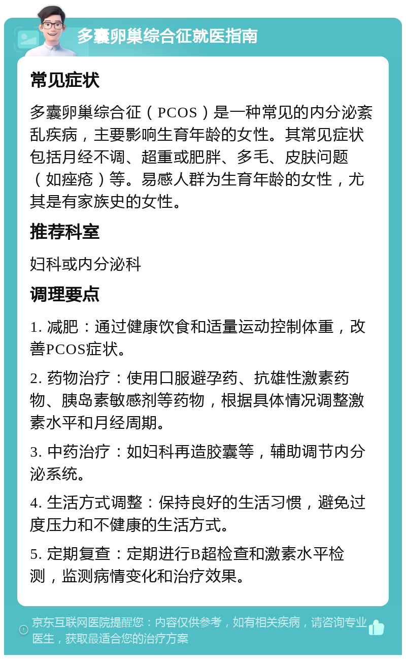 多囊卵巢综合征就医指南 常见症状 多囊卵巢综合征（PCOS）是一种常见的内分泌紊乱疾病，主要影响生育年龄的女性。其常见症状包括月经不调、超重或肥胖、多毛、皮肤问题（如痤疮）等。易感人群为生育年龄的女性，尤其是有家族史的女性。 推荐科室 妇科或内分泌科 调理要点 1. 减肥：通过健康饮食和适量运动控制体重，改善PCOS症状。 2. 药物治疗：使用口服避孕药、抗雄性激素药物、胰岛素敏感剂等药物，根据具体情况调整激素水平和月经周期。 3. 中药治疗：如妇科再造胶囊等，辅助调节内分泌系统。 4. 生活方式调整：保持良好的生活习惯，避免过度压力和不健康的生活方式。 5. 定期复查：定期进行B超检查和激素水平检测，监测病情变化和治疗效果。