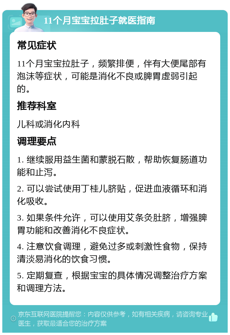 11个月宝宝拉肚子就医指南 常见症状 11个月宝宝拉肚子，频繁排便，伴有大便尾部有泡沫等症状，可能是消化不良或脾胃虚弱引起的。 推荐科室 儿科或消化内科 调理要点 1. 继续服用益生菌和蒙脱石散，帮助恢复肠道功能和止泻。 2. 可以尝试使用丁桂儿脐贴，促进血液循环和消化吸收。 3. 如果条件允许，可以使用艾条灸肚脐，增强脾胃功能和改善消化不良症状。 4. 注意饮食调理，避免过多或刺激性食物，保持清淡易消化的饮食习惯。 5. 定期复查，根据宝宝的具体情况调整治疗方案和调理方法。