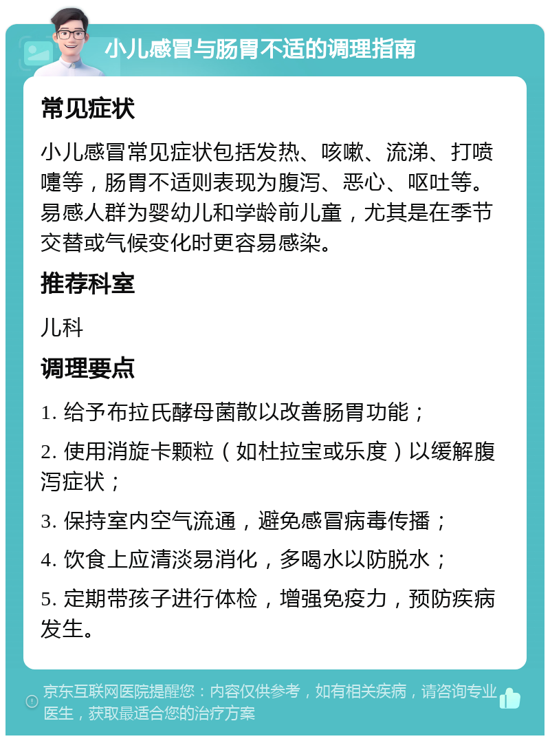 小儿感冒与肠胃不适的调理指南 常见症状 小儿感冒常见症状包括发热、咳嗽、流涕、打喷嚏等，肠胃不适则表现为腹泻、恶心、呕吐等。易感人群为婴幼儿和学龄前儿童，尤其是在季节交替或气候变化时更容易感染。 推荐科室 儿科 调理要点 1. 给予布拉氏酵母菌散以改善肠胃功能； 2. 使用消旋卡颗粒（如杜拉宝或乐度）以缓解腹泻症状； 3. 保持室内空气流通，避免感冒病毒传播； 4. 饮食上应清淡易消化，多喝水以防脱水； 5. 定期带孩子进行体检，增强免疫力，预防疾病发生。