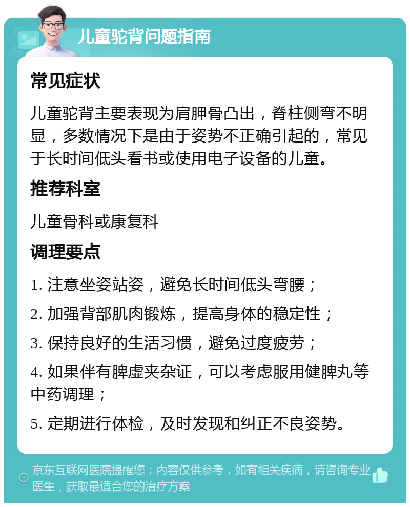 儿童驼背问题指南 常见症状 儿童驼背主要表现为肩胛骨凸出，脊柱侧弯不明显，多数情况下是由于姿势不正确引起的，常见于长时间低头看书或使用电子设备的儿童。 推荐科室 儿童骨科或康复科 调理要点 1. 注意坐姿站姿，避免长时间低头弯腰； 2. 加强背部肌肉锻炼，提高身体的稳定性； 3. 保持良好的生活习惯，避免过度疲劳； 4. 如果伴有脾虚夹杂证，可以考虑服用健脾丸等中药调理； 5. 定期进行体检，及时发现和纠正不良姿势。