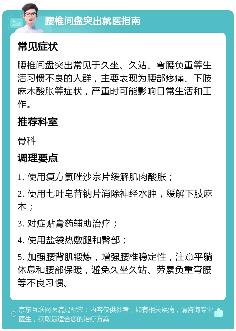 腰椎间盘突出就医指南 常见症状 腰椎间盘突出常见于久坐、久站、弯腰负重等生活习惯不良的人群，主要表现为腰部疼痛、下肢麻木酸胀等症状，严重时可能影响日常生活和工作。 推荐科室 骨科 调理要点 1. 使用复方氯唑沙宗片缓解肌肉酸胀； 2. 使用七叶皂苷钠片消除神经水肿，缓解下肢麻木； 3. 对症贴膏药辅助治疗； 4. 使用盐袋热敷腿和臀部； 5. 加强腰背肌锻炼，增强腰椎稳定性，注意平躺休息和腰部保暖，避免久坐久站、劳累负重弯腰等不良习惯。