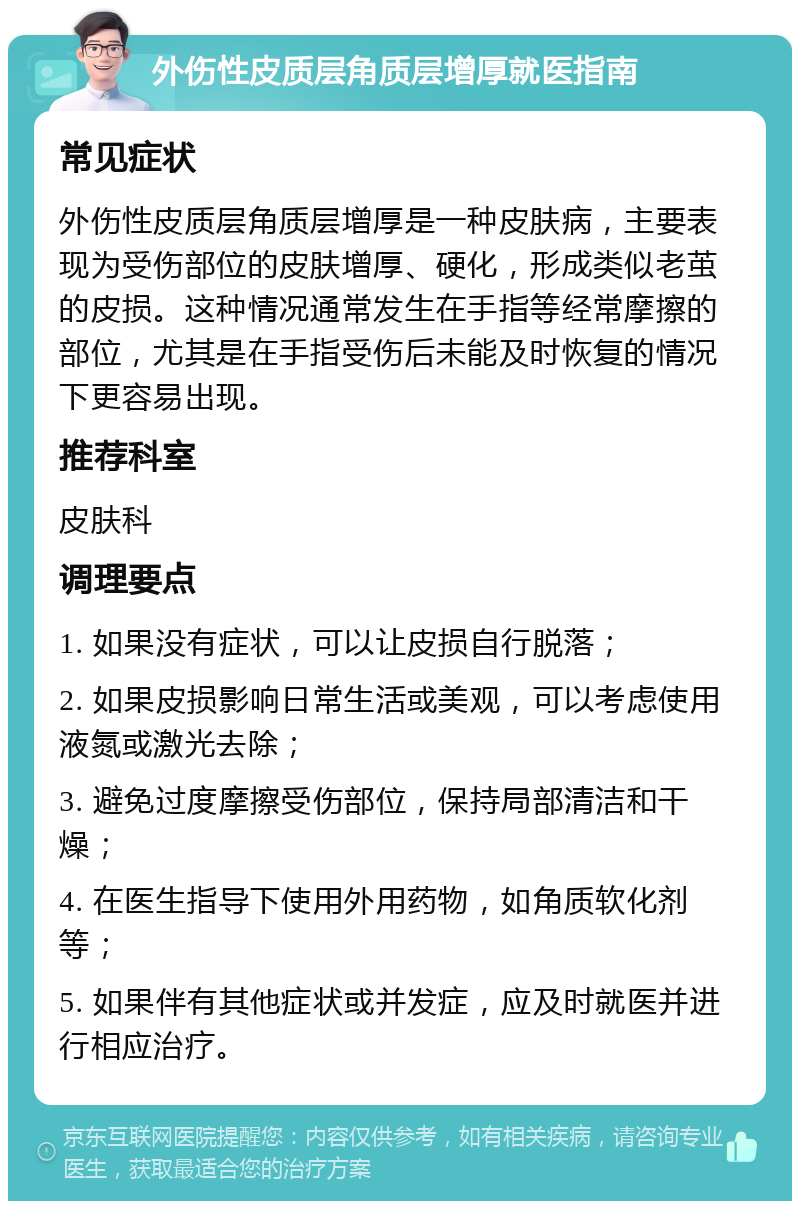 外伤性皮质层角质层增厚就医指南 常见症状 外伤性皮质层角质层增厚是一种皮肤病，主要表现为受伤部位的皮肤增厚、硬化，形成类似老茧的皮损。这种情况通常发生在手指等经常摩擦的部位，尤其是在手指受伤后未能及时恢复的情况下更容易出现。 推荐科室 皮肤科 调理要点 1. 如果没有症状，可以让皮损自行脱落； 2. 如果皮损影响日常生活或美观，可以考虑使用液氮或激光去除； 3. 避免过度摩擦受伤部位，保持局部清洁和干燥； 4. 在医生指导下使用外用药物，如角质软化剂等； 5. 如果伴有其他症状或并发症，应及时就医并进行相应治疗。