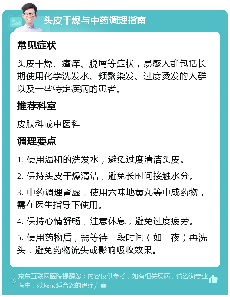 头皮干燥与中药调理指南 常见症状 头皮干燥、瘙痒、脱屑等症状，易感人群包括长期使用化学洗发水、频繁染发、过度烫发的人群以及一些特定疾病的患者。 推荐科室 皮肤科或中医科 调理要点 1. 使用温和的洗发水，避免过度清洁头皮。 2. 保持头皮干燥清洁，避免长时间接触水分。 3. 中药调理肾虚，使用六味地黄丸等中成药物，需在医生指导下使用。 4. 保持心情舒畅，注意休息，避免过度疲劳。 5. 使用药物后，需等待一段时间（如一夜）再洗头，避免药物流失或影响吸收效果。