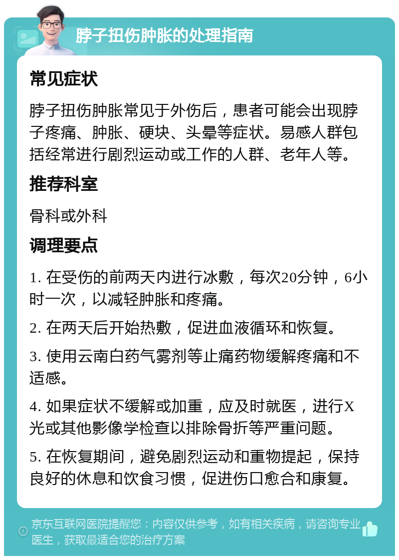 脖子扭伤肿胀的处理指南 常见症状 脖子扭伤肿胀常见于外伤后，患者可能会出现脖子疼痛、肿胀、硬块、头晕等症状。易感人群包括经常进行剧烈运动或工作的人群、老年人等。 推荐科室 骨科或外科 调理要点 1. 在受伤的前两天内进行冰敷，每次20分钟，6小时一次，以减轻肿胀和疼痛。 2. 在两天后开始热敷，促进血液循环和恢复。 3. 使用云南白药气雾剂等止痛药物缓解疼痛和不适感。 4. 如果症状不缓解或加重，应及时就医，进行X光或其他影像学检查以排除骨折等严重问题。 5. 在恢复期间，避免剧烈运动和重物提起，保持良好的休息和饮食习惯，促进伤口愈合和康复。