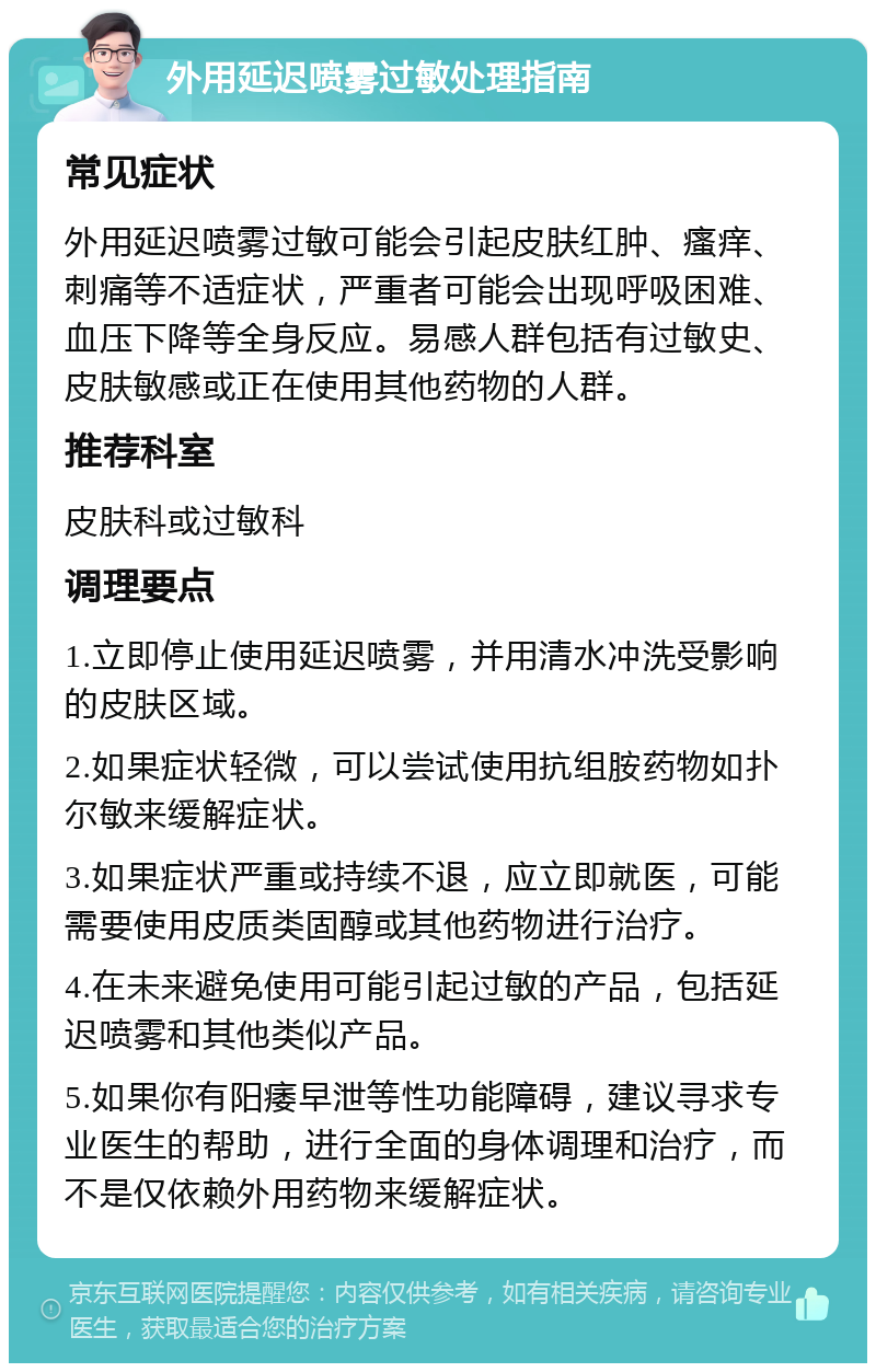 外用延迟喷雾过敏处理指南 常见症状 外用延迟喷雾过敏可能会引起皮肤红肿、瘙痒、刺痛等不适症状，严重者可能会出现呼吸困难、血压下降等全身反应。易感人群包括有过敏史、皮肤敏感或正在使用其他药物的人群。 推荐科室 皮肤科或过敏科 调理要点 1.立即停止使用延迟喷雾，并用清水冲洗受影响的皮肤区域。 2.如果症状轻微，可以尝试使用抗组胺药物如扑尔敏来缓解症状。 3.如果症状严重或持续不退，应立即就医，可能需要使用皮质类固醇或其他药物进行治疗。 4.在未来避免使用可能引起过敏的产品，包括延迟喷雾和其他类似产品。 5.如果你有阳痿早泄等性功能障碍，建议寻求专业医生的帮助，进行全面的身体调理和治疗，而不是仅依赖外用药物来缓解症状。