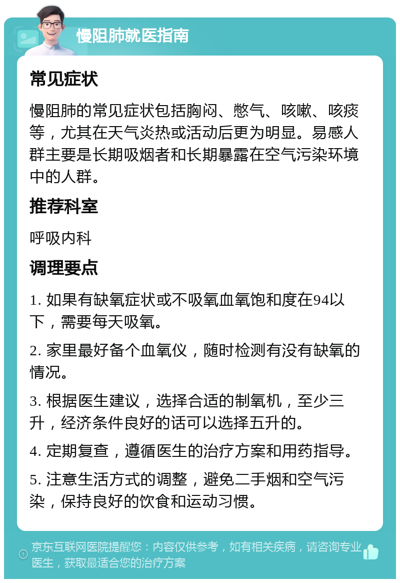 慢阻肺就医指南 常见症状 慢阻肺的常见症状包括胸闷、憋气、咳嗽、咳痰等，尤其在天气炎热或活动后更为明显。易感人群主要是长期吸烟者和长期暴露在空气污染环境中的人群。 推荐科室 呼吸内科 调理要点 1. 如果有缺氧症状或不吸氧血氧饱和度在94以下，需要每天吸氧。 2. 家里最好备个血氧仪，随时检测有没有缺氧的情况。 3. 根据医生建议，选择合适的制氧机，至少三升，经济条件良好的话可以选择五升的。 4. 定期复查，遵循医生的治疗方案和用药指导。 5. 注意生活方式的调整，避免二手烟和空气污染，保持良好的饮食和运动习惯。