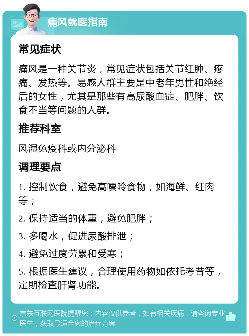 痛风就医指南 常见症状 痛风是一种关节炎，常见症状包括关节红肿、疼痛、发热等。易感人群主要是中老年男性和绝经后的女性，尤其是那些有高尿酸血症、肥胖、饮食不当等问题的人群。 推荐科室 风湿免疫科或内分泌科 调理要点 1. 控制饮食，避免高嘌呤食物，如海鲜、红肉等； 2. 保持适当的体重，避免肥胖； 3. 多喝水，促进尿酸排泄； 4. 避免过度劳累和受寒； 5. 根据医生建议，合理使用药物如依托考昔等，定期检查肝肾功能。